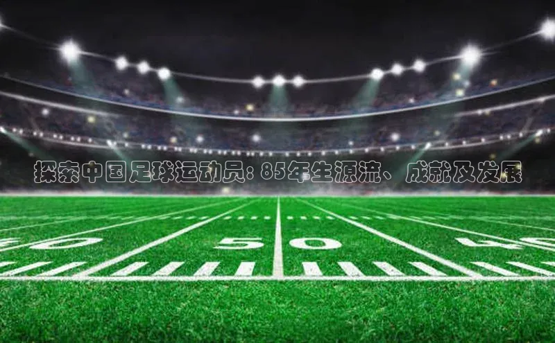 杏盛平台总代理阿里尔公司探索中国足球运动员: 85年生源流、成就及发展