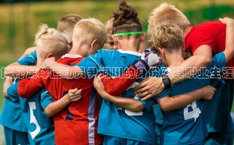 杏盛平台代理引力传媒揭秘足球运动员尹河川的身份及其职业生涯