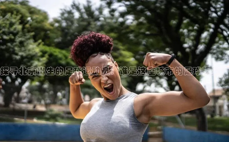 杏盛注册流程和入口文心一言探寻北京出生的足球运动员：谁是这座城市的足球明星？