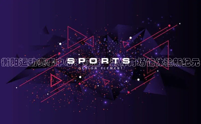 杏盛测速登录入口同程衡阳运动赛事中心：打造一流体育场馆体验新纪元