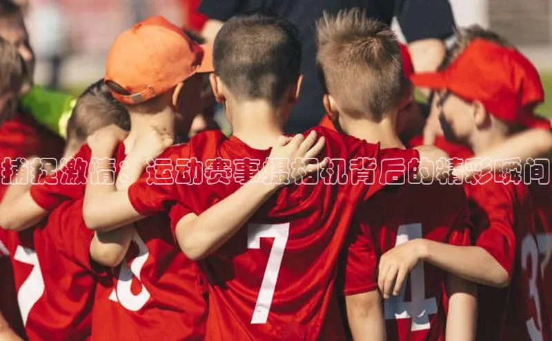 杏盛娱乐官网百度教育捕捉激情：运动赛事摄相机背后的精彩瞬间