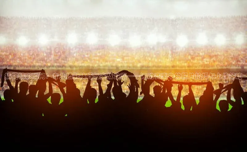 捕捉精彩瞬间：专业摄影技巧与实战分享——运动赛事中的照片拍摄与上传策略