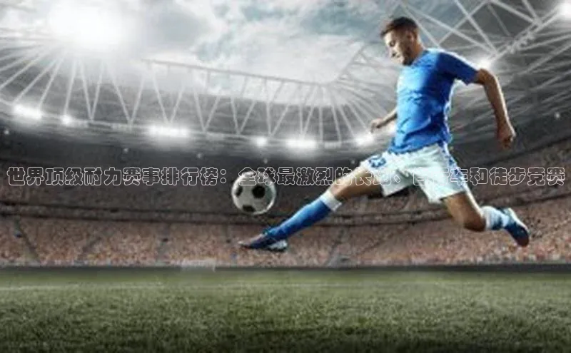 世界顶级耐力赛事排行榜：全球最激烈的长跑、自行车和徒步竞赛