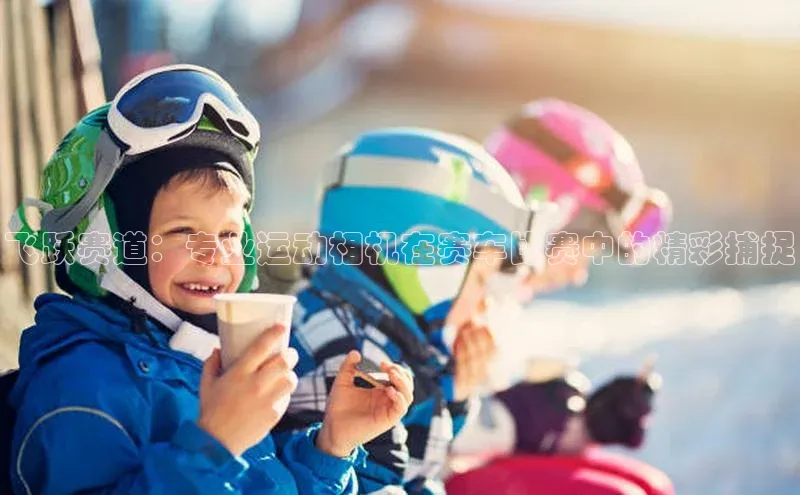 飞跃赛道：专业运动相机在赛车比赛中的精彩捕捉