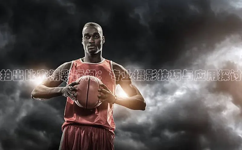 拍出比赛精彩瞬间：专业摄影技巧与应用探讨