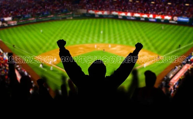 追溯历史辉煌：2017年奥运会的精彩瞬间与深远影响
