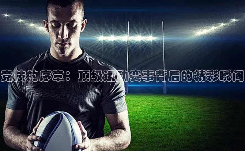 竞技的序章：顶级运动赛事背后的精彩瞬间